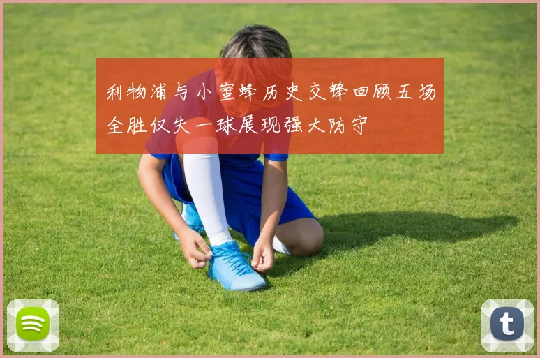 利物浦与小蜜蜂历史交锋回顾五场全胜仅失一球展现强大防守
