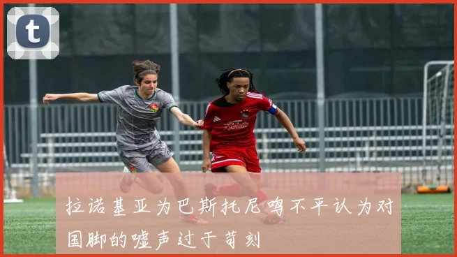 拉诺基亚为巴斯托尼鸣不平认为对国脚的嘘声过于苛刻