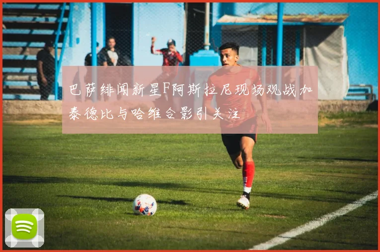 巴萨绯闻新星F阿斯拉尼现场观战加泰德比与哈维合影引关注