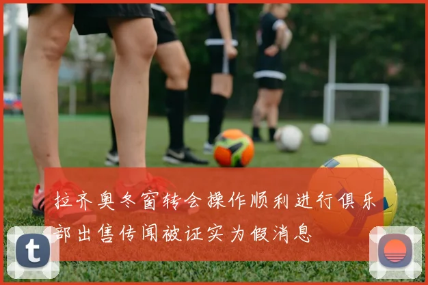拉齐奥冬窗转会操作顺利进行俱乐部出售传闻被证实为假消息