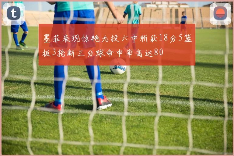 墨菲表现惊艳九投六中斩获18分5篮板3抢断三分球命中率高达80