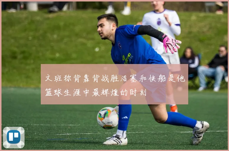 文班称背靠背战胜活塞和快船是他篮球生涯中最辉煌的时刻