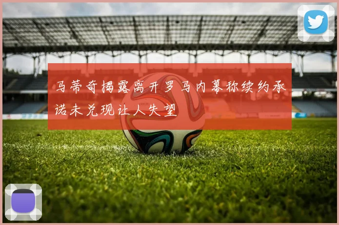 马蒂奇揭露离开罗马内幕称续约承诺未兑现让人失望