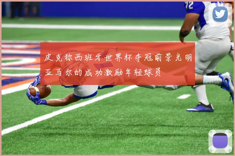 皮克称西班牙世界杯夺冠前景光明亚马尔的成功激励年轻球员