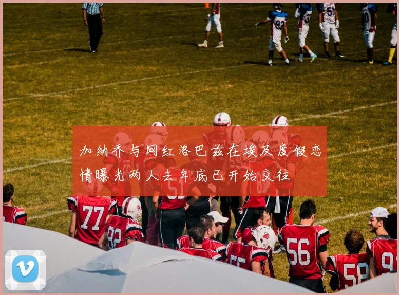 加纳乔与网红洛巴兹在埃及度假恋情曝光两人去年底已开始交往