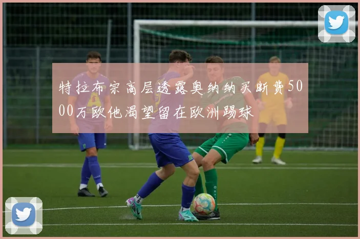 特拉布宗高层透露奥纳纳买断费5000万欧他渴望留在欧洲踢球