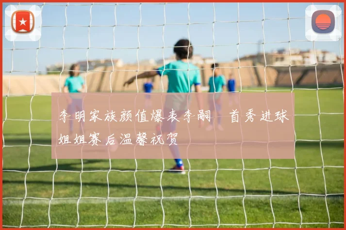 李明家族颜值爆表李嗣镕首秀进球姐姐赛后温馨祝贺