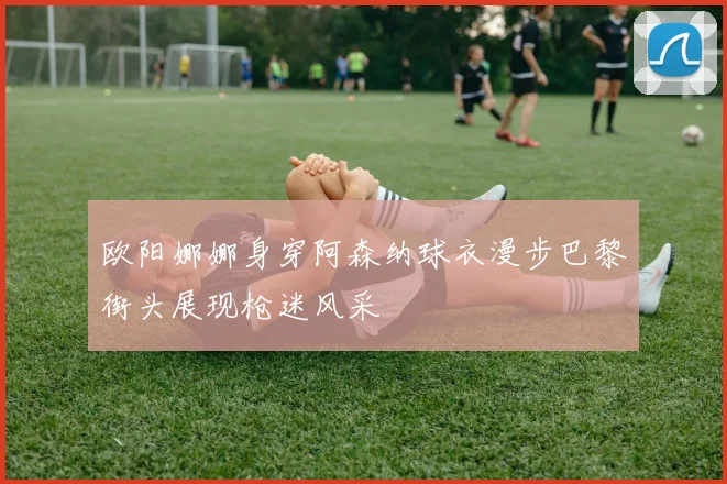 欧阳娜娜身穿阿森纳球衣漫步巴黎街头展现枪迷风采