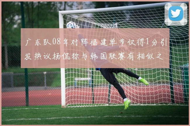 广东队08年对阵福建单节仅得1分引发热议杨侃称与韩国联赛有相似之处
