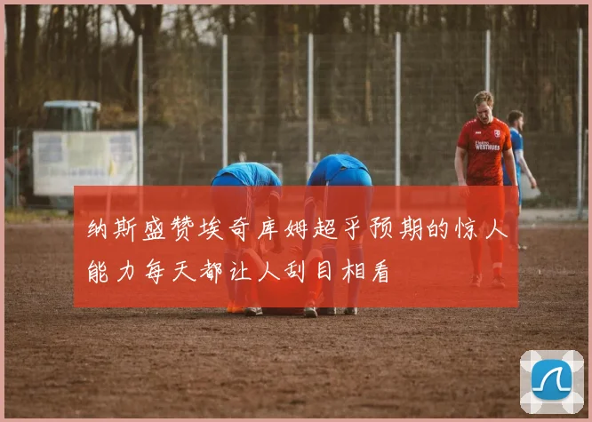 纳斯盛赞埃奇库姆超乎预期的惊人能力每天都让人刮目相看