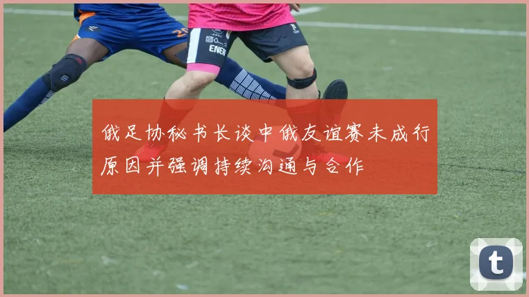 俄足协秘书长谈中俄友谊赛未成行原因并强调持续沟通与合作