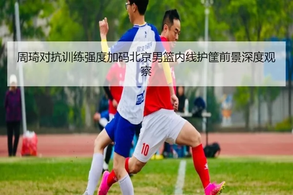 周琦对抗训练强度加码北京男篮内线护筐前景深度观察